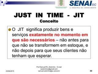 JUST IN TIME - JIT
Conceito
O JIT significa produzir bens e
serviços exatamente no momento em
que são necessários – não antes para
que não se transformem em estoque, e
não depois para que seus clientes não
tenham que esperar.
Prof Samuel R.L.Sobrinho E-mail
ssobrinhoo@gmail.com
samuel.sobrinho@sc.senai.br23/06/2015 22
 