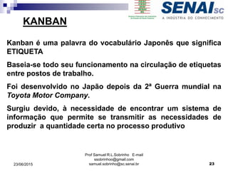 Prof Samuel R.L.Sobrinho E-mail
ssobrinhoo@gmail.com
samuel.sobrinho@sc.senai.br23/06/2015 23
Kanban é uma palavra do vocabulário Japonês que significa
ETIQUETA
Baseia-se todo seu funcionamento na circulação de etiquetas
entre postos de trabalho.
Foi desenvolvido no Japão depois da 2ª Guerra mundial na
Toyota Motor Company.
Surgiu devido, à necessidade de encontrar um sistema de
informação que permite se transmitir as necessidades de
produzir a quantidade certa no processo produtivo
KANBAN
 