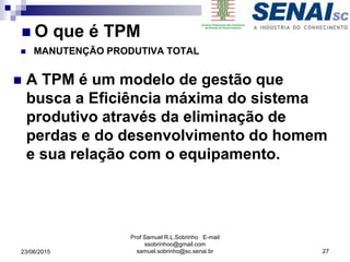  A TPM é um modelo de gestão que
busca a Eficiência máxima do sistema
produtivo através da eliminação de
perdas e do desenvolvimento do homem
e sua relação com o equipamento.
Prof Samuel R.L.Sobrinho E-mail
ssobrinhoo@gmail.com
samuel.sobrinho@sc.senai.br23/06/2015 27
 O que é TPM
 MANUTENÇÃO PRODUTIVA TOTAL
 