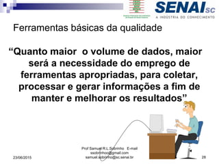 Ferramentas básicas da qualidade
“Quanto maior o volume de dados, maior
será a necessidade do emprego de
ferramentas apropriadas, para coletar,
processar e gerar informações a fim de
manter e melhorar os resultados”
23/06/2015
Prof Samuel R.L.Sobrinho E-mail
ssobrinhoo@gmail.com
samuel.sobrinho@sc.senai.br 28
 