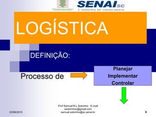 LOGÍSTICA
DEFINIÇÃO:
Processo de
Planejar
Implementar
Controlar
Prof Samuel R.L.Sobrinho E-mail
ssobrinhoo@gmail.com
samuel.sobrinho@sc.senai.br23/06/2015 3
 