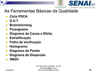 As Ferramentas Básicas da Qualidade
Ciclo PDCA
G.U.T
Brainstorming
Fluxograma
Diagrama de Causa e Efeito
Estratificação
Folha de Verificação
Histograma
Diagrama de Pareto
Diagrama de Dispersão
5W2H
23/06/2015
Prof Samuel R.L.Sobrinho E-mail
ssobrinhoo@gmail.com
samuel.sobrinho@sc.senai.br 30
 