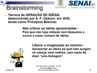 Brainstorming
Técnica de GERAÇÃO DE IDÉIAS,
desenvolvida por A. F. Osborn, em 1930,
tendo como Princípios Básicos:
 Não criticar as idéias apresentadas -
Para que não haja inibição nem bloqueios e
ocorra o maior número de idéias.
 Liberar a imaginação ao máximo -
Apresentar as idéias tal qual elas surgem
na cabeça, sem rodeios, sem medo de
dizer “uma bobagem”.
23/06/2015
Prof Samuel R.L.Sobrinho E-mail
ssobrinhoo@gmail.com
samuel.sobrinho@sc.senai.br 33
 