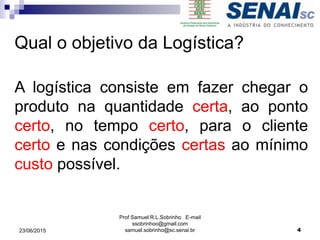 Prof Samuel R.L.Sobrinho E-mail
ssobrinhoo@gmail.com
samuel.sobrinho@sc.senai.br
A logística consiste em fazer chegar o
produto na quantidade certa, ao ponto
certo, no tempo certo, para o cliente
certo e nas condições certas ao mínimo
custo possível.
Qual o objetivo da Logística?
23/06/2015 4
 