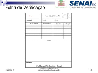Folha de Verificação
Número: Fl:
FOLHA DE VERIFICAÇÃO
Data: Rev.:
Atividade: Local: Cliente:
O que verificar Quem verifi ca Quando Situação
Croquis
Assinatura:
23/06/2015
Prof Samuel R.L.Sobrinho E-mail
ssobrinhoo@gmail.com
samuel.sobrinho@sc.senai.br 48
 