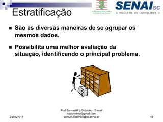 Estratificação
 São as diversas maneiras de se agrupar os
mesmos dados.
 Possibilita uma melhor avaliação da
situação, identificando o principal problema.
23/06/2015
Prof Samuel R.L.Sobrinho E-mail
ssobrinhoo@gmail.com
samuel.sobrinho@sc.senai.br 49
 