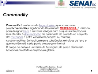 Prof Samuel R.L.Sobrinho E-mail
ssobrinhoo@gmail.com
samuel.sobrinho@sc.senai.br
Commodity
Commodity é um termo de língua inglesa que, como o seu
plural commodities, significando literalmente MERCADORIA, é utilizado
para designar bens e as vezes serviços para os quais existe procura
sem atender à diferenciação de qualidade do produto no conjunto
dos mercados e entre vários fornecedores ou marcas.
As commodities são habitualmente substâncias extraídas da terra e
que mantém até certo ponto um preço universal
O preço do cobre é universal. As flutuações de preço diárias são
baseadas na oferta e na procura global.
23/06/2015 5
 