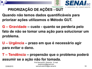 Quando não temos dados quantificáveis para
priorizar ações utilizamos o Método GUT.
G – Gravidade – custo - quanto se perderia pelo
fato de não se tomar uma ação para solucionar um
problema.
U – Urgência – prazo em que é necessário agir
para evitar o dano.
T – Tendência – propensão que o problema poderá
assumir se a ação não for tomada.
PRIORIZAÇÃO DE AÇÕES - GUT
23/06/2015
Prof Samuel R.L.Sobrinho E-mail
ssobrinhoo@gmail.com
samuel.sobrinho@sc.senai.br 53
 