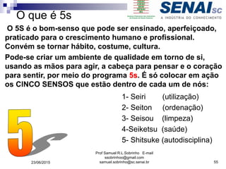 O que é 5s
1- Seiri (utilização)
2- Seiton (ordenação)
3- Seisou (limpeza)
4-Seiketsu (saúde)
5- Shitsuke (autodisciplina)
O 5S é o bom-senso que pode ser ensinado, aperfeiçoado,
praticado para o crescimento humano e profissional.
Convém se tornar hábito, costume, cultura.
Pode-se criar um ambiente de qualidade em torno de si,
usando as mãos para agir, a cabeça para pensar e o coração
para sentir, por meio do programa 5s. É só colocar em ação
os CINCO SENSOS que estão dentro de cada um de nós:
23/06/2015
Prof Samuel R.L.Sobrinho E-mail
ssobrinhoo@gmail.com
samuel.sobrinho@sc.senai.br 55
 