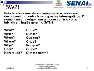 5W2H
Esta técnica consiste em equacionar o problema
descrevendo-o, sob vários aspectos interrogativos. O
nome, tem sua origem em um questionário cujas
iniciais em inglês geram o 5W2H.
What?
Who?
When?
Where?
Why?
How?
How much?
23/06/2015
Prof Samuel R.L.Sobrinho E-mail
ssobrinhoo@gmail.com
samuel.sobrinho@sc.senai.br 56
O quê?
Quem?
Quando?
Onde?
Por que?
Como?
Quanto custa?
 