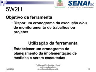 5W2H
Objetivo da ferramenta
Dispor um cronograma da execução e/ou
de monitoramento de trabalhos ou
projetos
Utilização da ferramenta
Estabelecer um cronograma de
planejamento da implementação de
medidas a serem executadas
23/06/2015
Prof Samuel R.L.Sobrinho E-mail
ssobrinhoo@gmail.com
samuel.sobrinho@sc.senai.br 58
 
