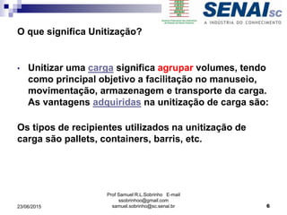 Prof Samuel R.L.Sobrinho E-mail
ssobrinhoo@gmail.com
samuel.sobrinho@sc.senai.br
• Unitizar uma carga significa agrupar volumes, tendo
como principal objetivo a facilitação no manuseio,
movimentação, armazenagem e transporte da carga.
As vantagens adquiridas na unitização de carga são:
Os tipos de recipientes utilizados na unitização de
carga são pallets, containers, barris, etc.
O que significa Unitização?
23/06/2015 6
 