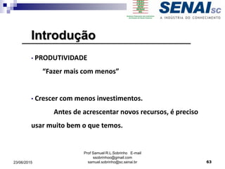 Prof Samuel R.L.Sobrinho E-mail
ssobrinhoo@gmail.com
samuel.sobrinho@sc.senai.br
Introdução
• PRODUTIVIDADE
“Fazer mais com menos”
• Crescer com menos investimentos.
Antes de acrescentar novos recursos, é preciso
usar muito bem o que temos.
6323/06/2015
 