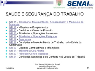SAÚDE E SEGURANÇA DO TRABALHO
 NR 11 - Transporte, Movimentação, Armazenagem e Manuseio de
Materiais
 NR 12 - Máquinas e Equipamentos
 NR 13 - Caldeiras e Vasos de Pressão
 NR 15 - Atividades e Operações Insalubres
 NR 16 - Atividades e Operações Perigosas
 NR 17 - Ergonomia
 NR 18 - Condições e Meio Ambiente de Trabalho na Indústria da
Construção
 NR 20 - Líquidos Combustíveis e Inflamáveis
 NR 21 - Trabalho a Céu Aberto
 NR 23 - Proteção Contra Incêndios
 NR 24 - Condições Sanitárias e de Conforto nos Locais de Trabalho
Prof Samuel R.L.Sobrinho E-mail
ssobrinhoo@gmail.com
samuel.sobrinho@sc.senai.br 7123/06/2015
 