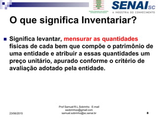O que significa Inventariar?
 Significa levantar, mensurar as quantidades
físicas de cada bem que compõe o patrimônio de
uma entidade e atribuir a essas quantidades um
preço unitário, apurado conforme o critério de
avaliação adotado pela entidade.
Prof Samuel R.L.Sobrinho E-mail
ssobrinhoo@gmail.com
samuel.sobrinho@sc.senai.br23/06/2015 8
 