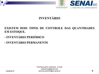Prof Samuel R.L.Sobrinho E-mail
ssobrinhoo@gmail.com
samuel.sobrinho@sc.senai.br
INVENTÁRIO
EXISTEM DOIS TIPOS DE CONTROLE DAS QUANTIDADES
EM ESTOQUE.
 INVENTÁRIO PERIÓDICO
 INVENTÁRIO PERMANENTE
23/06/2015 9
 