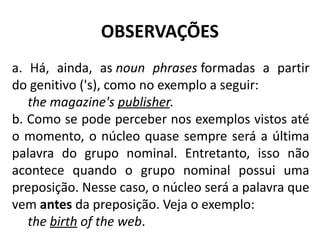 OBSERVAÇÕES
a. Há, ainda, as noun phrases formadas a partir
do genitivo ('s), como no exemplo a seguir:
the magazine's publisher.
b. Como se pode perceber nos exemplos vistos até
o momento, o núcleo quase sempre será a última
palavra do grupo nominal. Entretanto, isso não
acontece quando o grupo nominal possui uma
preposição. Nesse caso, o núcleo será a palavra que
vem antes da preposição. Veja o exemplo: 
the birth of the web.
 