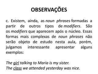 OBSERVAÇÕES
c. Existem, ainda, as noun phrases formadas a
partir de outros tipos de modifiers. São
os modifiers que aparecem após o núcleo. Essas
formas mais complexas de noun phrases não
serão objeto de estudo nesta aula, porém,
julgamos interessante apresentar alguns
exemplos:
The girl talking to Maria is my sister. 
The class we attended yesterday was nice.
 