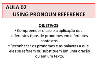 AULA 02
USING PRONOUN REFERENCE
OBJETIVOS
• Compreender o uso e a aplicação dos
diferentes tipos de pronomes em diferentes
contextos.
• Reconhecer os pronomes e as palavras a que
eles se referem ou substituem em uma oração
ou em um texto.
 