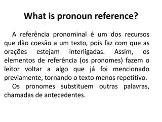 What is pronoun reference?
A referência pronominal é um dos recursos
que dão coesão a um texto, pois faz com que as
orações estejam interligadas. Assim, os
elementos de referência (os pronomes) fazem o
leitor voltar a algo que já foi mencionado
previamente, tornando o texto menos repetitivo.
Os pronomes substituem outras palavras,
chamadas de antecedentes. 
 