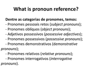 What is pronoun reference?
Dentre as categorias de pronomes, temos:
- Pronomes pessoais retos (subject pronouns);
- Pronomes oblíquos (object pronouns);
- Adjetivos possessivos (possessive adjectives);
- Pronomes possessivos (possessive pronouns);
- Pronomes demonstrativos (demonstrative
pronouns);
- Pronomes relativos (relative pronouns);
- Pronomes interrogativos (interrogative
pronouns).
 