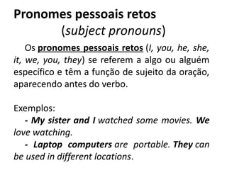 Pronomes pessoais retos
(subject pronouns)
Os pronomes pessoais retos (I, you, he, she,
it, we, you, they) se referem a algo ou alguém
específico e têm a função de sujeito da oração,
aparecendo antes do verbo.
Exemplos: 
- My sister and I watched some movies. We
love watching.           
- Laptop computers are portable. They can
be used in different locations.
 