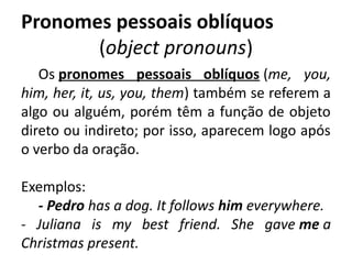 Pronomes pessoais oblíquos
(object pronouns)
Os pronomes pessoais oblíquos (me, you,
him, her, it, us, you, them) também se referem a
algo ou alguém, porém têm a função de objeto
direto ou indireto; por isso, aparecem logo após
o verbo da oração.
Exemplos: 
- Pedro has a dog. It follows him everywhere.
- Juliana is my best friend. She gave me a
Christmas present.
 