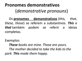 Pronomes demonstrativos
(demonstrative pronouns)
Os pronomes demonstrativos (this, that,
these, those) se referem a substantivos. This e
that também podem se referir a ideias
completas.
Exemplos: 
These books are mine. Those are yours.
The mother decided to take the kids to the
park. This made them happy.
 