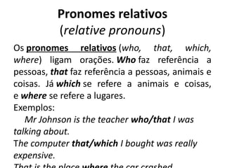 Pronomes relativos
(relative pronouns)
Os pronomes relativos (who, that, which,
where) ligam orações. Who faz referência a
pessoas, that faz referência a pessoas, animais e
coisas. Já which se refere a animais e coisas,
e where se refere a lugares.
Exemplos: 
Mr Johnson is the teacher who/that I was
talking about. 
The computer that/which I bought was really
expensive.
 