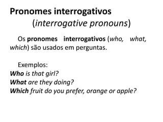 Pronomes interrogativos 
(interrogative pronouns)
Os pronomes interrogativos (who, what,
which) são usados em perguntas.
Exemplos:  
Who is that girl?
What are they doing?
Which fruit do you prefer, orange or apple? 
 