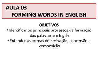 AULA 03
FORMING WORDS IN ENGLISH
OBJETIVOS
• Identificar os principais processos de formação
das palavras em Inglês.
• Entender as formas de derivação, conversão e
composição.
 