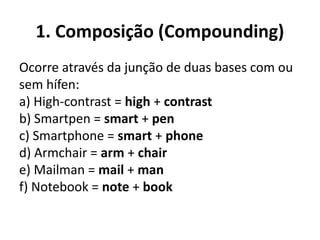 1. Composição (Compounding)
Ocorre através da junção de duas bases com ou
sem hífen:
a) High-contrast = high + contrast
b) Smartpen = smart + pen
c) Smartphone = smart + phone
d) Armchair = arm + chair
e) Mailman = mail + man
f) Notebook = note + book
 
