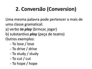 2. Conversão (Conversion)
Uma mesma palavra pode pertencer a mais de
uma classe gramatical:
a) verbo to play (brincar, jogar)
b) substantivo play (peça de teatro)
Outros exemplos:
- To love / love
- To drive / drive
- To study / study
- To cut / cut
- To hope / hope
 