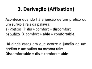3. Derivação (Affixation)
Acontece quando há a junção de um prefixo ou
um sufixo à raiz da palavra:
a) Prefixo  dis + comfort = discomfort
b) Sufixo  comfort + able = comfortable
Há ainda casos em que ocorre a junção de um
prefixo e um sufixo na mesma raiz:
Discomfortable = dis + comfort + able
 