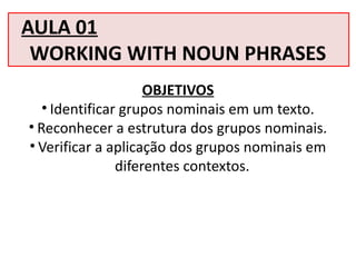 AULA 01
WORKING WITH NOUN PHRASES
OBJETIVOS
• Identificar grupos nominais em um texto.
• Reconhecer a estrutura dos grupos nominais.
• Verificar a aplicação dos grupos nominais em
diferentes contextos.
 
