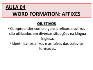 AULA 04
WORD FORMATION: AFFIXES
OBJETIVOS
• Compreender como alguns prefixos e sufixos
são utilizados em diversas situações na Língua
Inglesa.
• Identificar os afixos e as raízes das palavras
formadas.
 