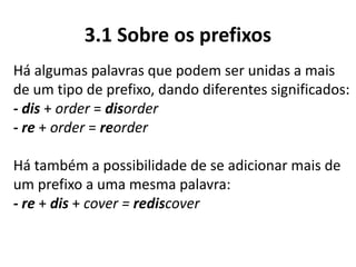 3.1 Sobre os prefixos
Há algumas palavras que podem ser unidas a mais
de um tipo de prefixo, dando diferentes significados:
- dis + order = disorder
- re + order = reorder
Há também a possibilidade de se adicionar mais de
um prefixo a uma mesma palavra:
- re + dis + cover = rediscover
 