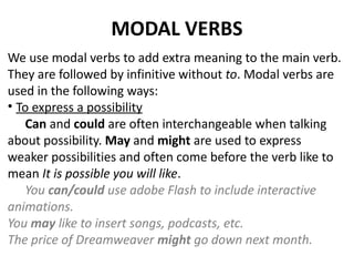 MODAL VERBS
We use modal verbs to add extra meaning to the main verb.
They are followed by infinitive without to. Modal verbs are
used in the following ways:
• To express a possibility
Can and could are often interchangeable when talking
about possibility. May and might are used to express
weaker possibilities and often come before the verb like to
mean It is possible you will like.
You can/could use adobe Flash to include interactive
animations.
You may like to insert songs, podcasts, etc.
The price of Dreamweaver might go down next month.
 