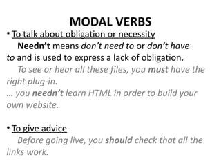 MODAL VERBS
• To talk about obligation or necessity
Needn’t means don’t need to or don’t have
to and is used to express a lack of obligation.
To see or hear all these files, you must have the
right plug-in.
… you needn’t learn HTML in order to build your
own website. 
• To give advice
Before going live, you should check that all the
links work.
 