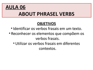 AULA 06
ABOUT PHRASEL VERBS
OBJETIVOS
• Identificar os verbos frasais em um texto.
• Reconhecer os elementos que compõem os
verbos frasais.
• Utilizar os verbos frasais em diferentes
contextos.
 