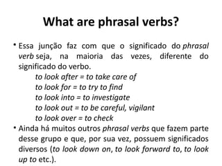 What are phrasal verbs?
• Essa junção faz com que o significado do phrasal
verb seja, na maioria das vezes, diferente do
significado do verbo.
to look after = to take care of
to look for = to try to find
to look into = to investigate
to look out = to be careful, vigilant
to look over = to check
• Ainda há muitos outros phrasal verbs que fazem parte
desse grupo e que, por sua vez, possuem significados
diversos (to look down on, to look forward to, to look
up to etc.). 
 