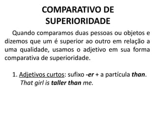 COMPARATIVO DE
SUPERIORIDADE
Quando comparamos duas pessoas ou objetos e
dizemos que um é superior ao outro em relação a
uma qualidade, usamos o adjetivo em sua forma
comparativa de superioridade.
1. Adjetivos curtos: sufixo -er + a partícula than.
          That girl is taller than me.
 