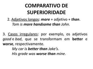 COMPARATIVO DE
SUPERIORIDADE
2. Adjetivos longos: more + adjetivo + than.
          Tom is more handsome than John.
3. Casos irregulares: por exemplo, os adjetivos
good e bad, que se transformam em better e
worse, respectivamente.
          My car is better than Jake’s.
His grade was worse than mine.
 