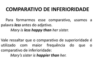 COMPARATIVO DE INFERIORIDADE
Para formarmos esse comparativo, usamos a
palavra less antes do adjetivo.
          Mary is less happy than her sister.
Vale ressaltar que o comparativo de superioridade é
utilizado com maior frequência do que o
comparativo de inferioridade:
Mary’s sister is happier than her.
 