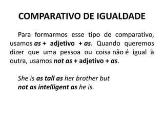 COMPARATIVO DE IGUALDADE
Para formarmos esse tipo de comparativo,
usamos as + adjetivo + as. Quando queremos
dizer que uma pessoa ou coisa não é igual à
outra, usamos not as + adjetivo + as.
She is as tall as her brother but 
not as intelligent as he is.
 