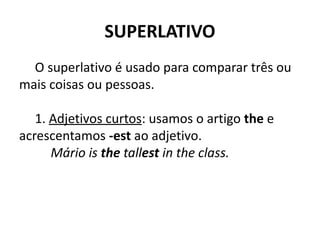 SUPERLATIVO
O superlativo é usado para comparar três ou
mais coisas ou pessoas.
1. Adjetivos curtos: usamos o artigo the e
acrescentamos -est ao adjetivo.
Mário is the tallest in the class.
 