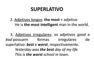 SUPERLATIVO
2. Adjetivos longos: the most + adjetivo
He is the most intelligent man in the world.
3. Adjetivos irregulares: os adjetivos good e
bad possuem formas irregulares de
superlativo: best e worst, respectivamente.
          Yesterday was the best day of my life.
This is the worst school in town.
 