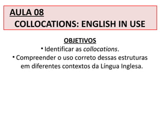 AULA 08
COLLOCATIONS: ENGLISH IN USE
OBJETIVOS
• Identificar as collocations.
• Compreender o uso correto dessas estruturas
em diferentes contextos da Língua Inglesa.
 