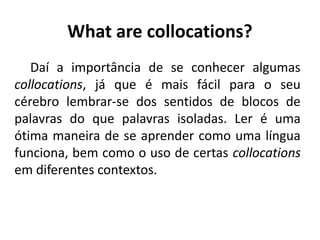 What are collocations?
Daí a importância de se conhecer algumas
collocations, já que é mais fácil para o seu
cérebro lembrar-se dos sentidos de blocos de
palavras do que palavras isoladas. Ler é uma
ótima maneira de se aprender como uma língua
funciona, bem como o uso de certas collocations
em diferentes contextos.
 