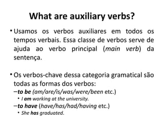 What are auxiliary verbs?
• Usamos os verbos auxiliares em todos os
tempos verbais. Essa classe de verbos serve de
ajuda ao verbo principal (main verb) da
sentença.
• Os verbos-chave dessa categoria gramatical são
todas as formas dos verbos: 
–to be (am/are/is/was/were/been etc.)
• I am working at the university.
–to have (have/has/had/having etc.)
• She has graduated.
 